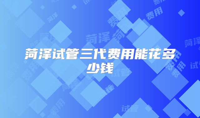 菏泽试管三代费用能花多少钱