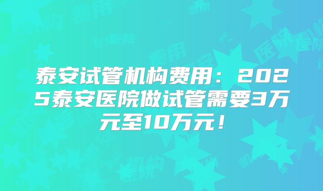 泰安试管机构费用：2025泰安医院做试管需要3万元至10万元！