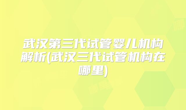 武汉第三代试管婴儿机构解析(武汉三代试管机构在哪里)
