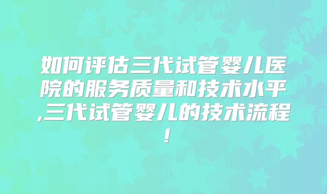 如何评估三代试管婴儿医院的服务质量和技术水平,三代试管婴儿的技术流程!