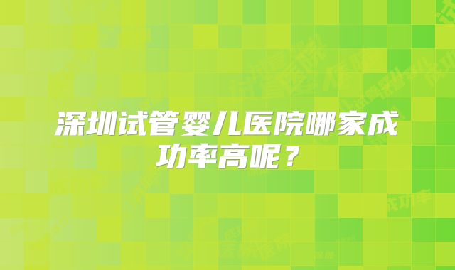 深圳试管婴儿医院哪家成功率高呢?