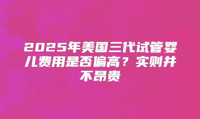 2025年美国三代试管婴儿费用是否偏高？实则并不昂贵