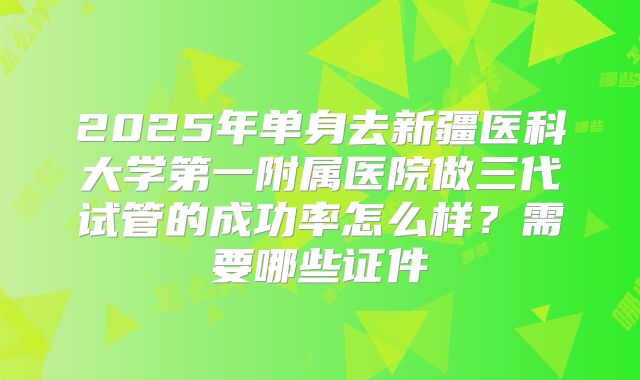 2025年单身去新疆医科大学第一附属医院做三代试管的成功率怎么样？需要哪些证件