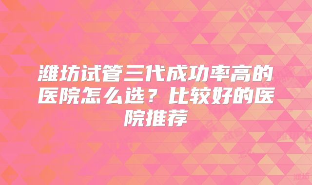 潍坊试管三代成功率高的医院怎么选?比较好的医院推荐