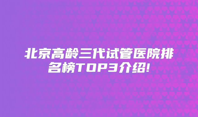 北京高龄三代试管医院排名榜TOP3介绍!