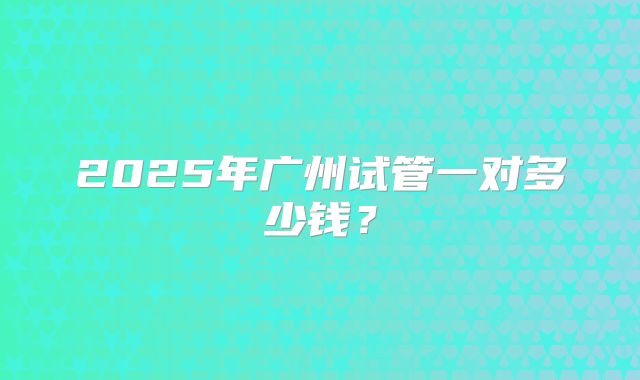 2025年广州试管一对多少钱?