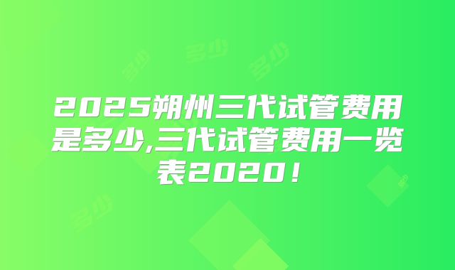 2025朔州三代试管费用是多少,三代试管费用一览表2020！