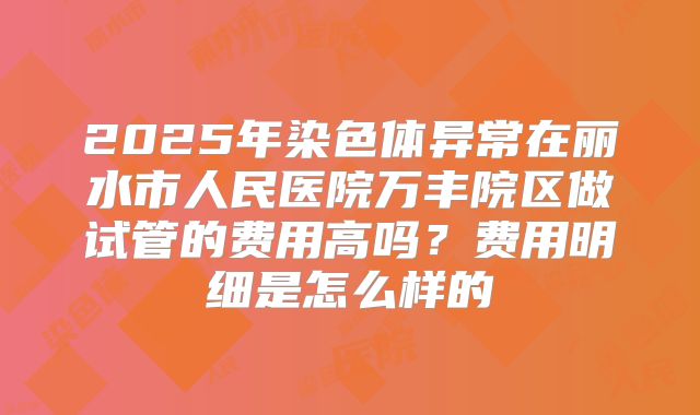2025年染色体异常在丽水市人民医院万丰院区做试管的费用高吗?费用明细是怎么样的