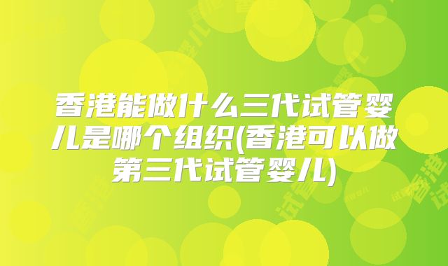 香港能做什么三代试管婴儿是哪个组织(香港可以做第三代试管婴儿)