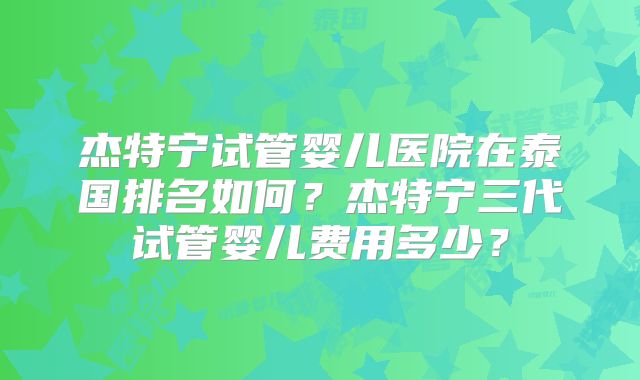杰特宁试管婴儿医院在泰国排名如何？杰特宁三代试管婴儿费用多少？