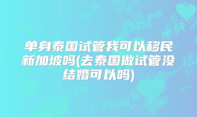 单身泰国试管我可以移民新加坡吗(去泰国做试管没结婚可以吗)