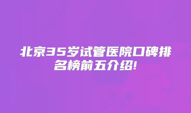 北京35岁试管医院口碑排名榜前五介绍!