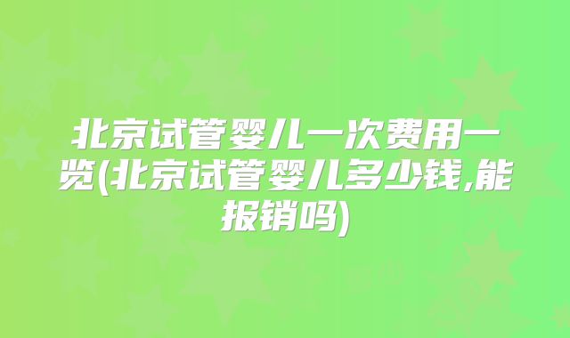 北京试管婴儿一次费用一览(北京试管婴儿多少钱,能报销吗)