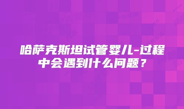 哈萨克斯坦试管婴儿-过程中会遇到什么问题？