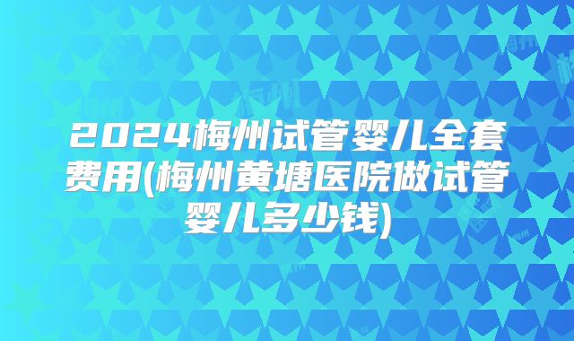 2024梅州试管婴儿全套费用(梅州黄塘医院做试管婴儿多少钱)