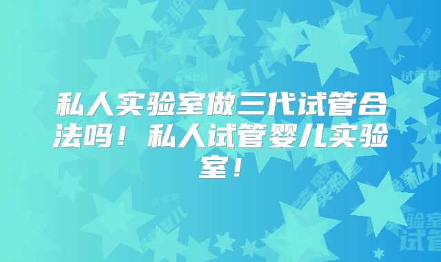 私人实验室做三代试管合法吗!私人试管婴儿实验室!