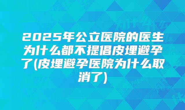 2025年公立医院的医生为什么都不提倡皮埋避孕了(皮埋避孕医院为什么取消了)