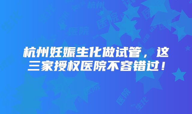 杭州妊娠生化做试管，这三家授权医院不容错过！