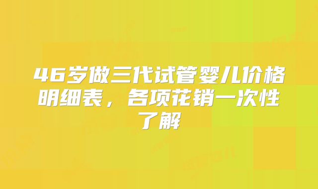 46岁做三代试管婴儿价格明细表，各项花销一次性了解