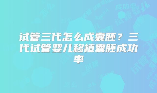 试管三代怎么成囊胚?三代试管婴儿移植囊胚成功率