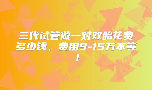 三代试管做一对双胎花费多少钱，费用9-15万不等！