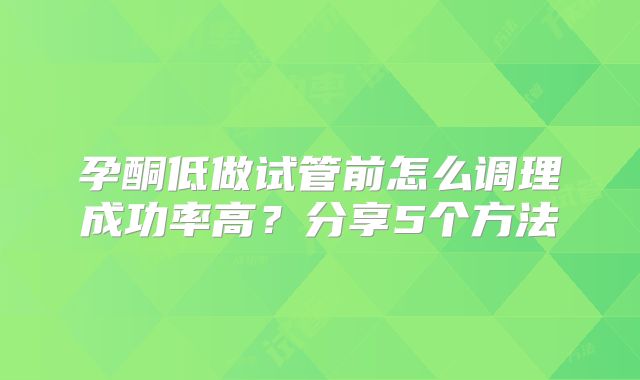 孕酮低做试管前怎么调理成功率高？分享5个方法