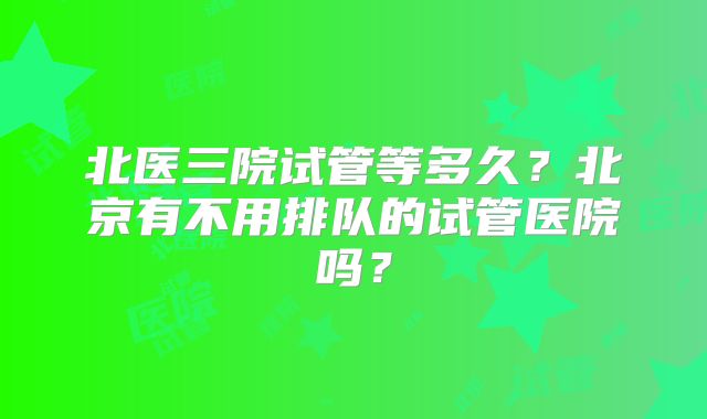 北医三院试管等多久？北京有不用排队的试管医院吗？