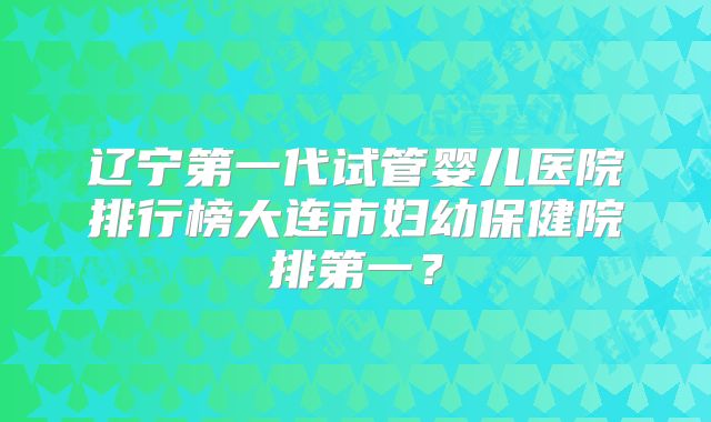 辽宁第一代试管婴儿医院排行榜大连市妇幼保健院排第一？