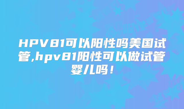HPV81可以阳性吗美国试管,hpv81阳性可以做试管婴儿吗!