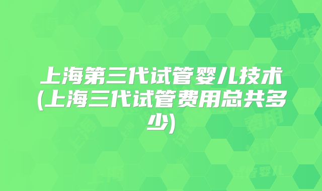 上海第三代试管婴儿技术(上海三代试管费用总共多少)