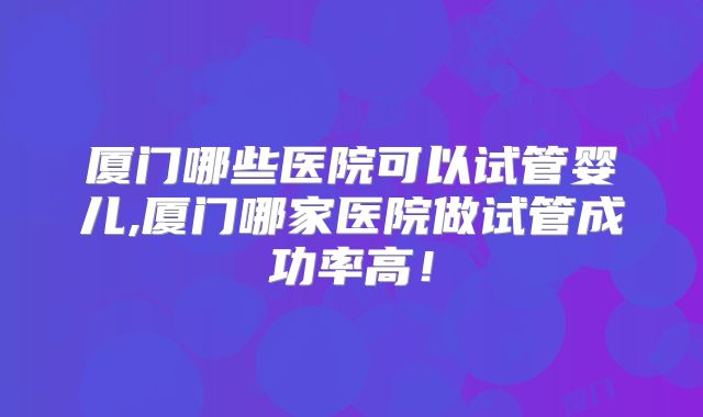 厦门哪些医院可以试管婴儿,厦门哪家医院做试管成功率高！
