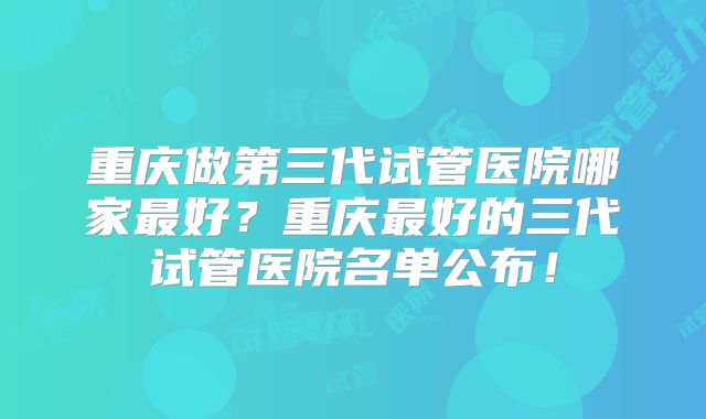 重庆做第三代试管医院哪家最好？重庆最好的三代试管医院名单公布！