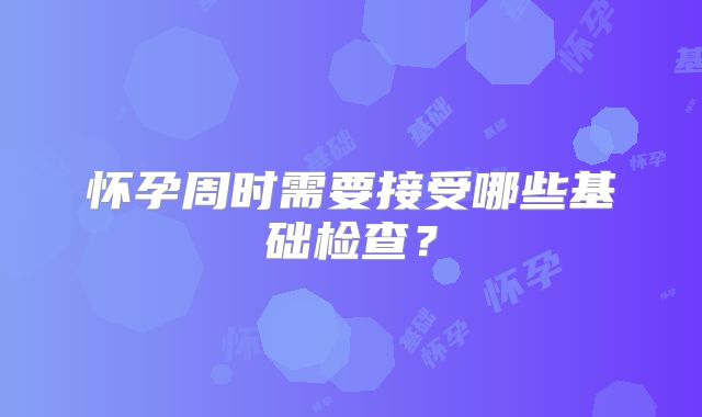 怀孕周时需要接受哪些基础检查？