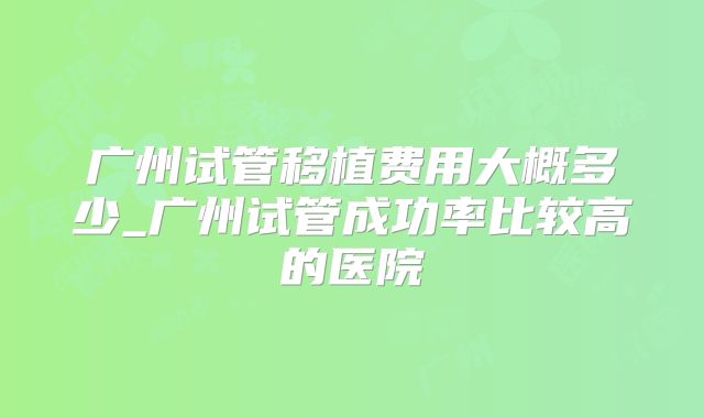 广州试管移植费用大概多少_广州试管成功率比较高的医院