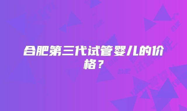合肥第三代试管婴儿的价格？