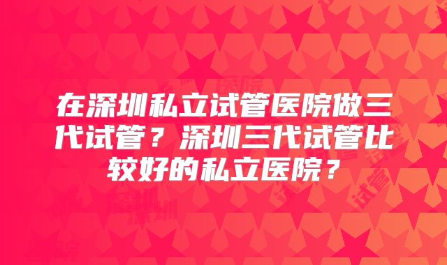 在深圳私立试管医院做三代试管？深圳三代试管比较好的私立医院？