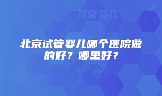 北京试管婴儿哪个医院做的好?哪里好?