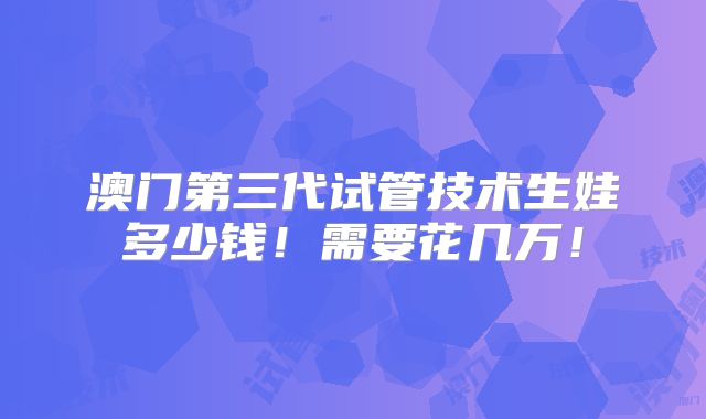 澳门第三代试管技术生娃多少钱！需要花几万！