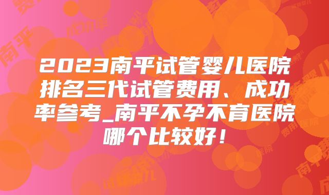 2023南平试管婴儿医院排名三代试管费用、成功率参考_南平不孕不育医院哪个比较好！