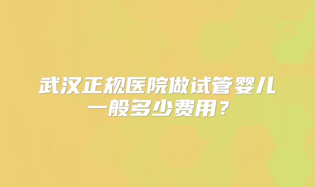 武汉正规医院做试管婴儿一般多少费用？