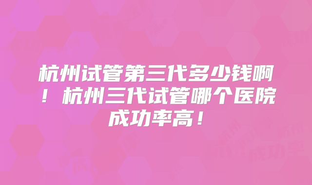杭州试管第三代多少钱啊！杭州三代试管哪个医院成功率高！