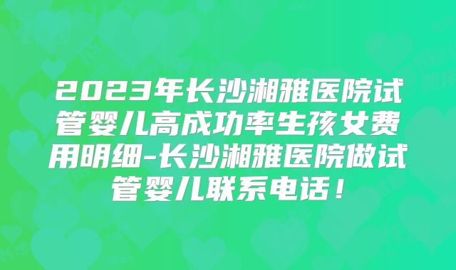 2023年长沙湘雅医院试管婴儿高成功率生孩女费用明细-长沙湘雅医院做试管婴儿联系电话！
