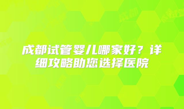 成都试管婴儿哪家好？详细攻略助您选择医院