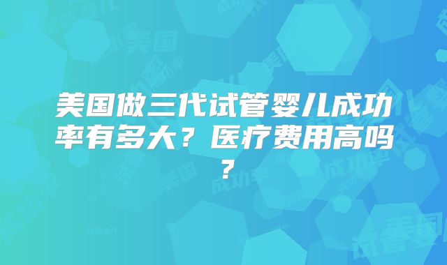 美国做三代试管婴儿成功率有多大？医疗费用高吗？