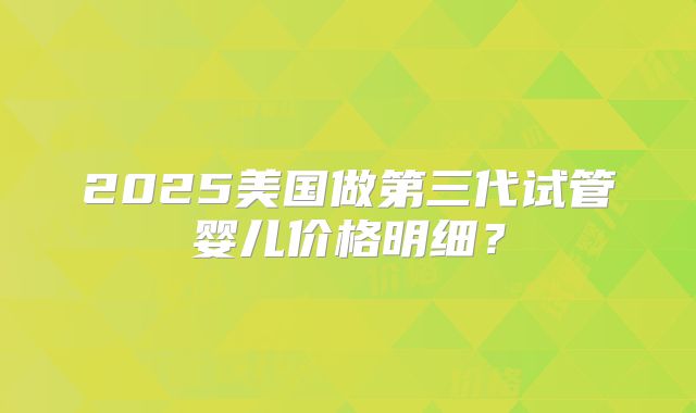 2025美国做第三代试管婴儿价格明细？