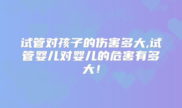 试管对孩子的伤害多大,试管婴儿对婴儿的危害有多大!