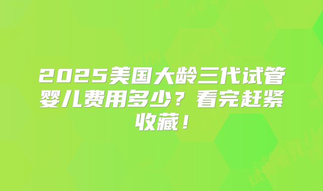 2025美国大龄三代试管婴儿费用多少？看完赶紧收藏！