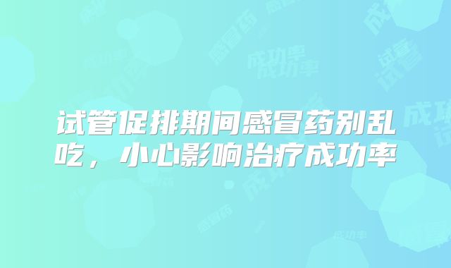 试管促排期间感冒药别乱吃，小心影响治疗成功率
