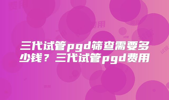 三代试管pgd筛查需要多少钱？三代试管pgd费用