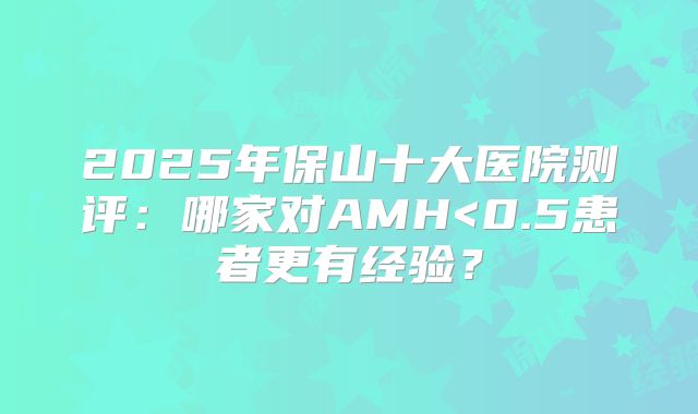 2025年保山十大医院测评:哪家对AMH<0.5患者更有经验?